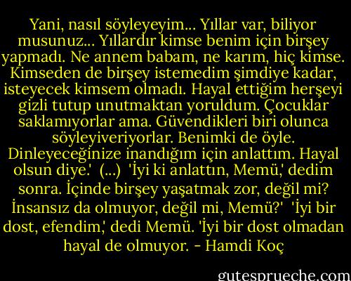 Yani, nasıl söyleyeyim... Yıllar var, biliyor musunuz... Yıllardır kimse benim için birşey yapmadı. Ne annem babam, ne karım, hiç kimse. Kimseden de birşey istemedim şimdiye kadar, isteyecek kimsem olmadı. Hayal ettiğim herşeyi gizli tutup unutmaktan yoruldum. Çocuklar saklamıyorlar ama. Güvendikleri biri olunca söyleyiveriyorlar. Benimki de öyle. Dinleyeceğinize inandığım için anlattım. Hayal olsun diye.'<br /><br />(...)<br /><br />'İyi ki anlattın, Memü,' dedim sonra. İçinde birşey yaşatmak zor, değil mi? İnsansız da olmuyor, değil mi, Memü?'<br /><br />'İyi bir dost, efendim,' dedi Memü. 'İyi bir dost olmadan hayal de olmuyor. - Hamdi Koç
