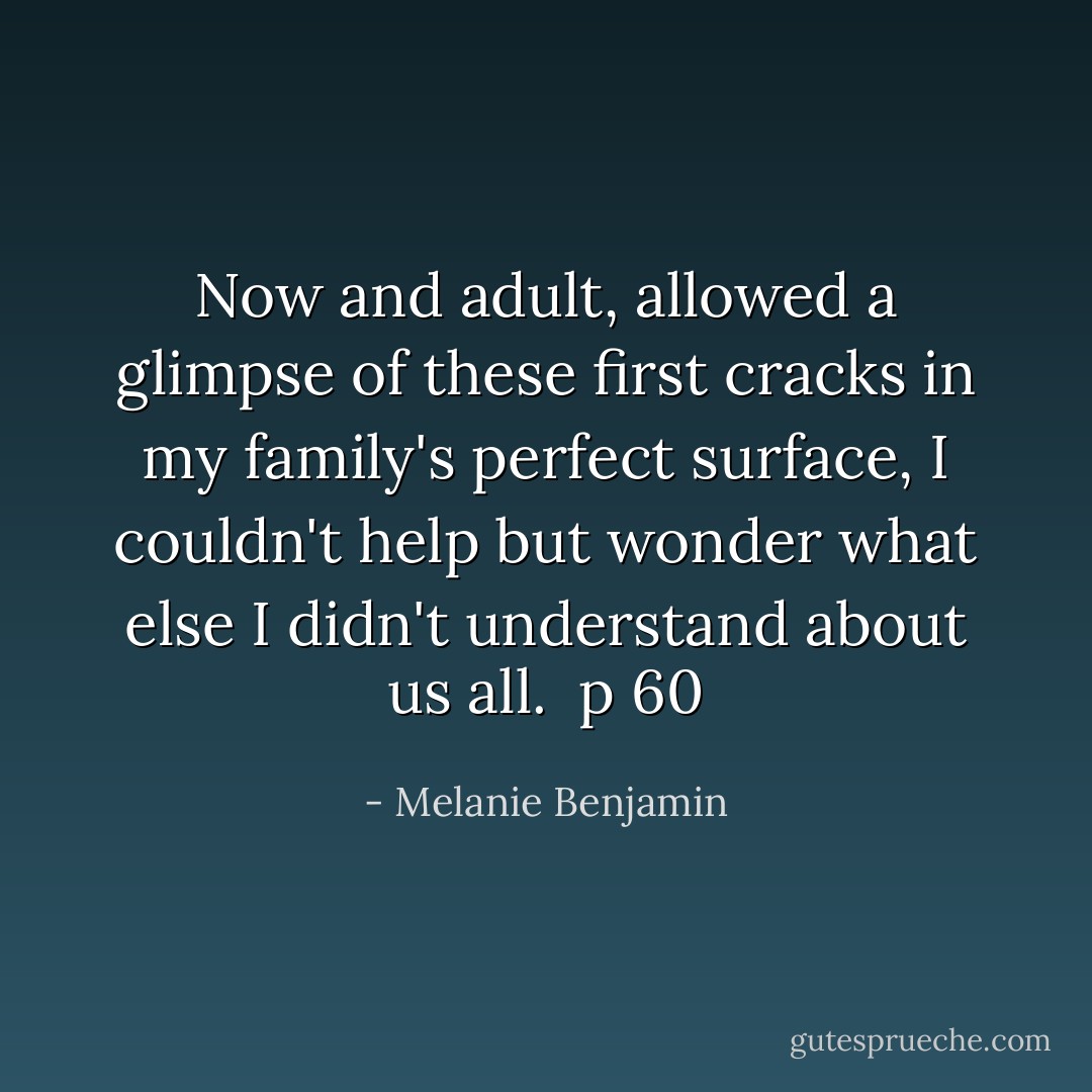 Now and adult, allowed a glimpse of these first cracks in my family's perfect surface, I couldn't help but wonder what else I didn't understand about us all.<br /><br />p 60 - Melanie Benjamin