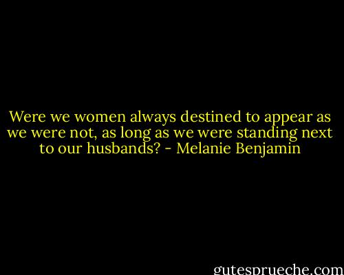 Were we women always destined to appear as we were not, as long as we were standing next to our husbands? - Melanie Benjamin