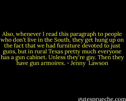 Also, whenever I read this paragraph to people who don't live in the South, they get hung up on the fact that we had furniture devoted to just guns, but in rural Texas pretty much everyone has a gun cabinet. Unless they're gay. Then they have gun armoires. - Jenny  Lawson