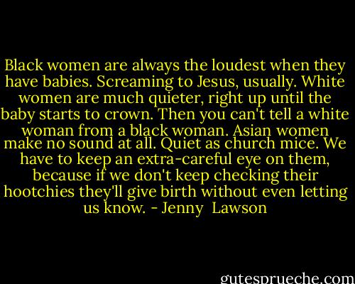 Black women are always the loudest when they have babies. Screaming to Jesus, usually. White women are much quieter, right up until the baby starts to crown. Then you can't tell a white woman from a black woman. Asian women make no sound at all. Quiet as church mice. We have to keep an extra-careful eye on them, because if we don't keep checking their hootchies they'll give birth without even letting us know. - Jenny  Lawson