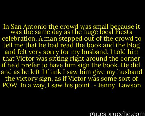 In San Antonio the crowd was small because it was the same day as the huge local Fiesta celebration. A man stepped out of the crowd to tell me that he had read the book and the blog and felt very sorry for my husband. I told him that Victor was sitting right around the corner if he'd prefer to have him sign the book. He did, and as he left I think I saw him give my husband the victory sign, as if Victor was some sort of POW. In a way, I saw his point. - Jenny  Lawson