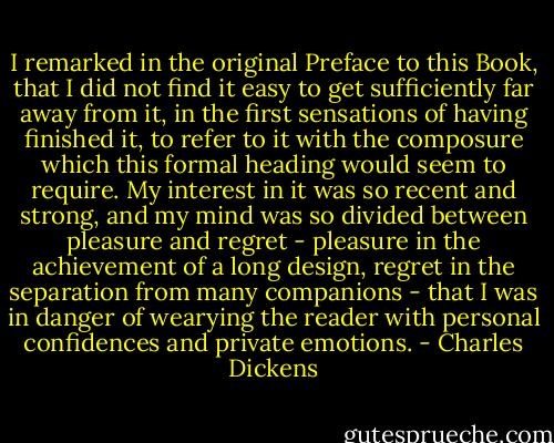 I remarked in the original Preface to this Book, that I did not find it easy to get sufficiently far away from it, in the first sensations of having finished it, to refer to it with the composure which this formal heading would seem to require. My interest in it was so recent and strong, and my mind was so divided between pleasure and regret - pleasure in the achievement of a long design, regret in the separation from many companions - that I was in danger of wearying the reader with personal confidences and private emotions. - Charles Dickens