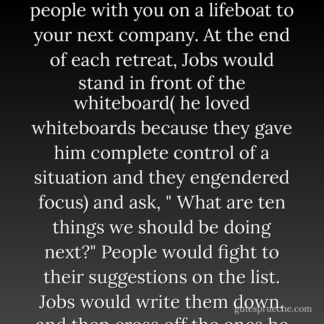 Once a year Jobs took his most valuable employees on a retreat, which he called " The Top 100." They were picked based on a simple guideline: the people you would bring if you could take only a hundred people with you on a lifeboat to your next company. At the end of each retreat, Jobs would stand in front of the whiteboard( he loved whiteboards because they gave him complete control of a situation and they engendered focus) and ask, " What are ten things we should be doing next?" People would fight to their suggestions on the list. Jobs would write them down, and then cross off the ones he decreed dumb. After much jockeying, the group would come up with a list of ten.Then Jobs would slash the bottom seven and announce, " We can only do three. - Walter Isaacson