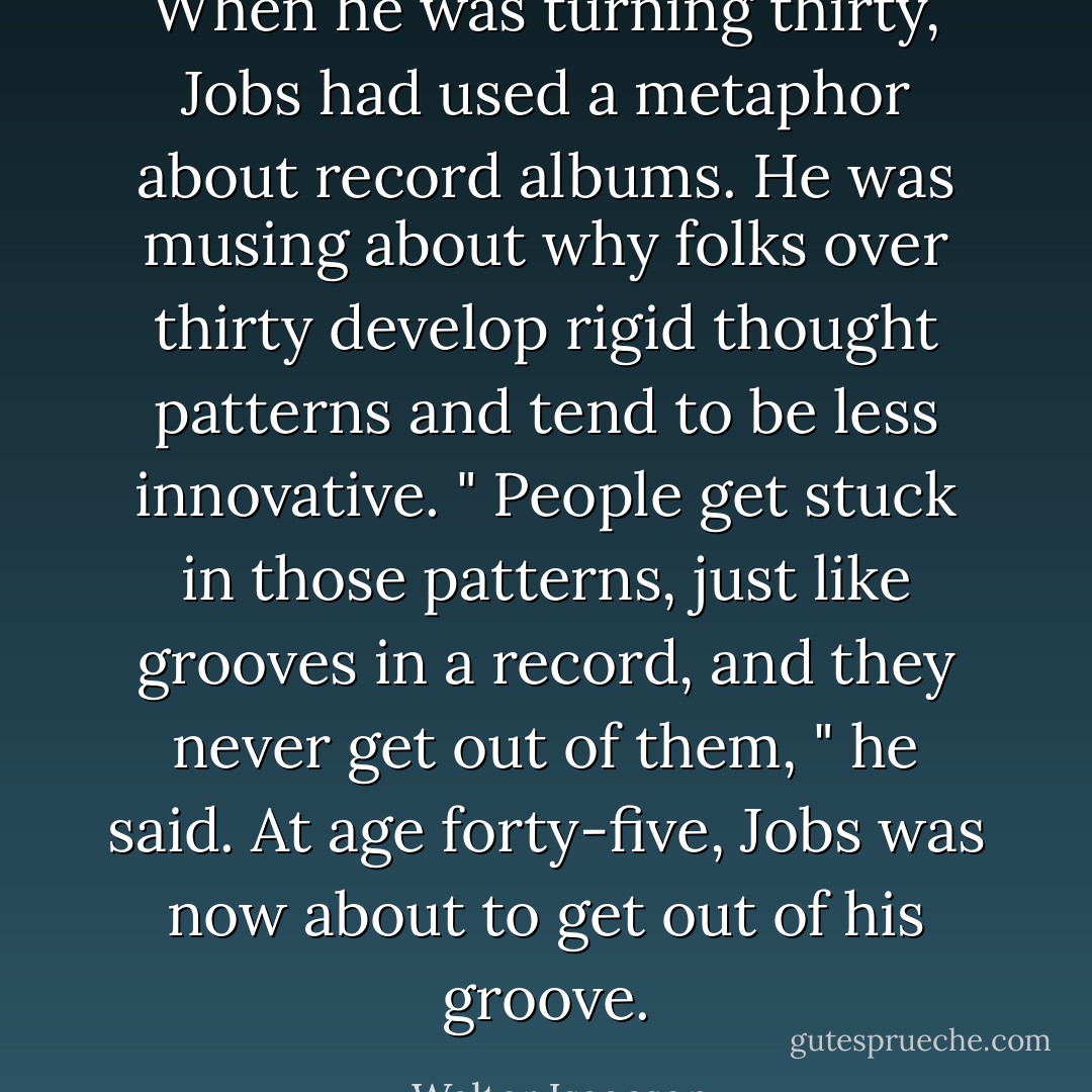 When he was turning thirty, Jobs had used a metaphor about record albums. He was musing about why folks over thirty develop rigid thought patterns and tend to be less innovative. " People get stuck in those patterns, just like grooves in a record, and they never get out of them, " he said. At age forty-five, Jobs was now about to get out of his groove. - Walter Isaacson