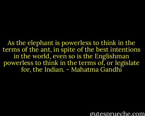 As the elephant is powerless to think in the terms of the ant, in spite of the best intentions in the world, even so is the Englishman powerless to think in the terms of, or legislate for, the Indian. - Mahatma Gandhi