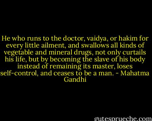 He who runs to the doctor, vaidya, or hakim for every little ailment, and swallows all kinds of vegetable and mineral drugs, not only curtails his life, but by becoming the slave of his body instead of remaining its master, loses self-control, and ceases to be a man. - Mahatma Gandhi