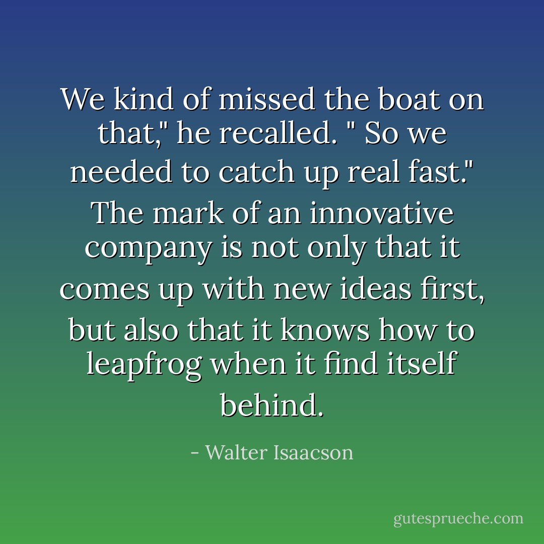 We kind of missed the boat on that," he recalled. " So we needed to catch up real fast." The mark of an innovative company is not only that it comes up with new ideas first, but also that it knows how to leapfrog when it find itself behind. - Walter Isaacson