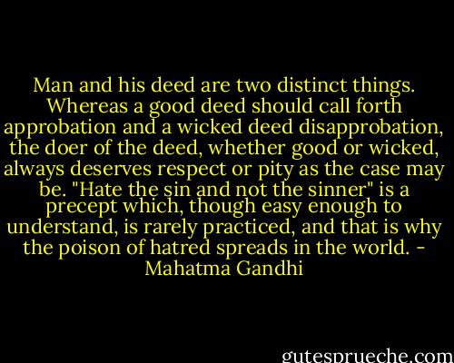 Man and his deed are two distinct things. Whereas a good deed should call forth approbation and a wicked deed disapprobation, the doer of the deed, whether good or wicked, always deserves respect or pity as the case may be. "Hate the sin and not the sinner" is a precept which, though easy enough to understand, is rarely practiced, and that is why the poison of hatred spreads in the world. - Mahatma Gandhi