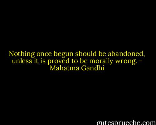 Nothing once begun should be abandoned, unless it is proved to be morally wrong. - Mahatma Gandhi