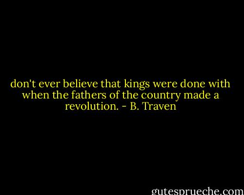 don't ever believe that kings were done with when the fathers of the country made a revolution. - B. Traven