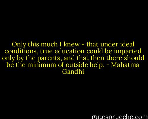 Only this much I knew - that under ideal conditions, true education could be imparted only by the parents, and that then there should be the minimum of outside help. - Mahatma Gandhi