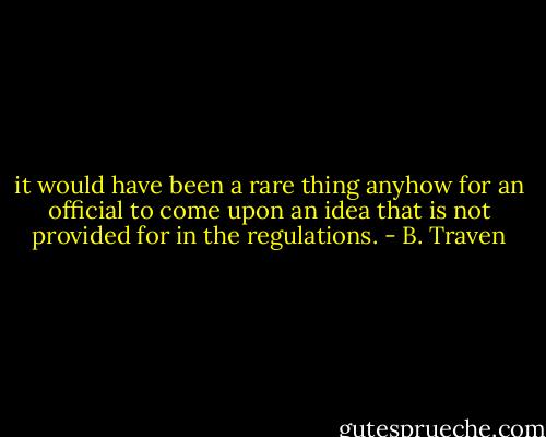 it would have been a rare thing anyhow for an official to come upon an idea that is not provided for in the regulations. - B. Traven