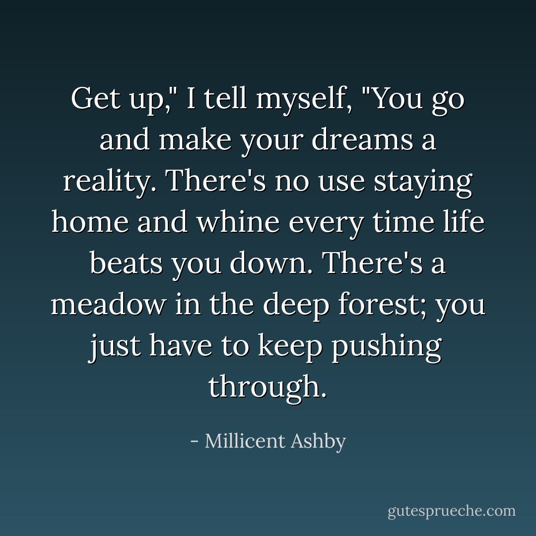 Get up," I tell myself, "You go and make your dreams a reality. There's no use staying home and whine every time life beats you down. There's a meadow in the deep forest; you just have to keep pushing through. - Millicent Ashby