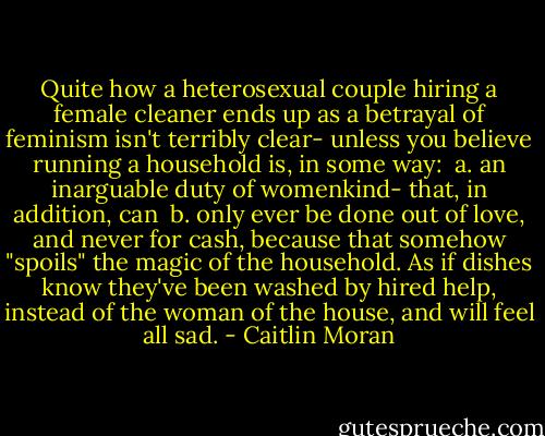 Quite how a heterosexual couple hiring a female cleaner ends up as a betrayal of feminism isn't terribly clear- unless you believe running a household is, in some way:<br /><br />a. an inarguable duty of womenkind- that, in addition, can<br /><br />b. only ever be done out of love, and never for cash, because that somehow "spoils" the magic of the household. As if dishes know they've been washed by hired help, instead of the woman of the house, and will feel all sad. - Caitlin Moran
