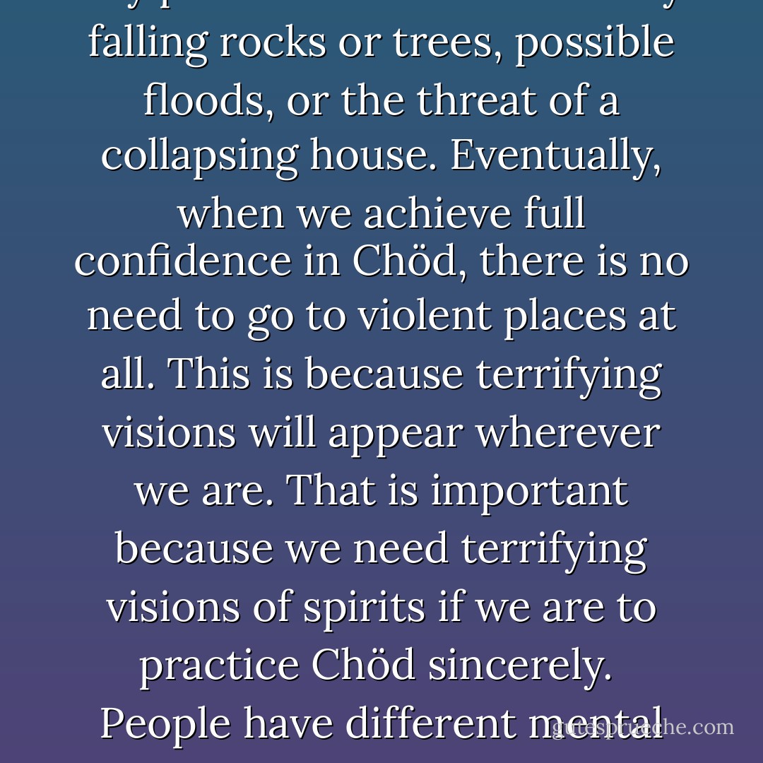 Initially, we should practice Chöd alone in our rooms at night, quietly, with less fear. It is by gradually developing bodhicitta and wisdom realizing emptiness—not by just becoming braver—that we can confidently realize that whatever appears or happens can be transformed into the path. At that point, we should become more determined in our place of practice, Do not, under any circumstances, endanger your life in the choice of a place. Unless we have great experience, we should never do this practice in any place that is threatened by falling rocks or trees, possible floods, or the threat of a collapsing house. Eventually, when we achieve full confidence in Chöd, there is no need to go to violent places at all. This is because terrifying visions will appear wherever we are. That is important because we need terrifying visions of spirits if we are to practice Chöd sincerely.<br /><br />People have different mental capacities for fear. Some are too brave, some are too afraid. Both of these types of people will find Chöd difficult. We must have <i>some</i> fear for this practice to be successful. A desperate search for the "I" causes fear to develop. The best method for overcoming this fear is bodhicitta and wisdom realizing emptiness. It is because of the need for fear that practice should be done alone. Any group retreat on Chöd lessens the fear involved. Engaging in the practice at night also increases the necessary fear. - Zongtrul Losang Tsöndru