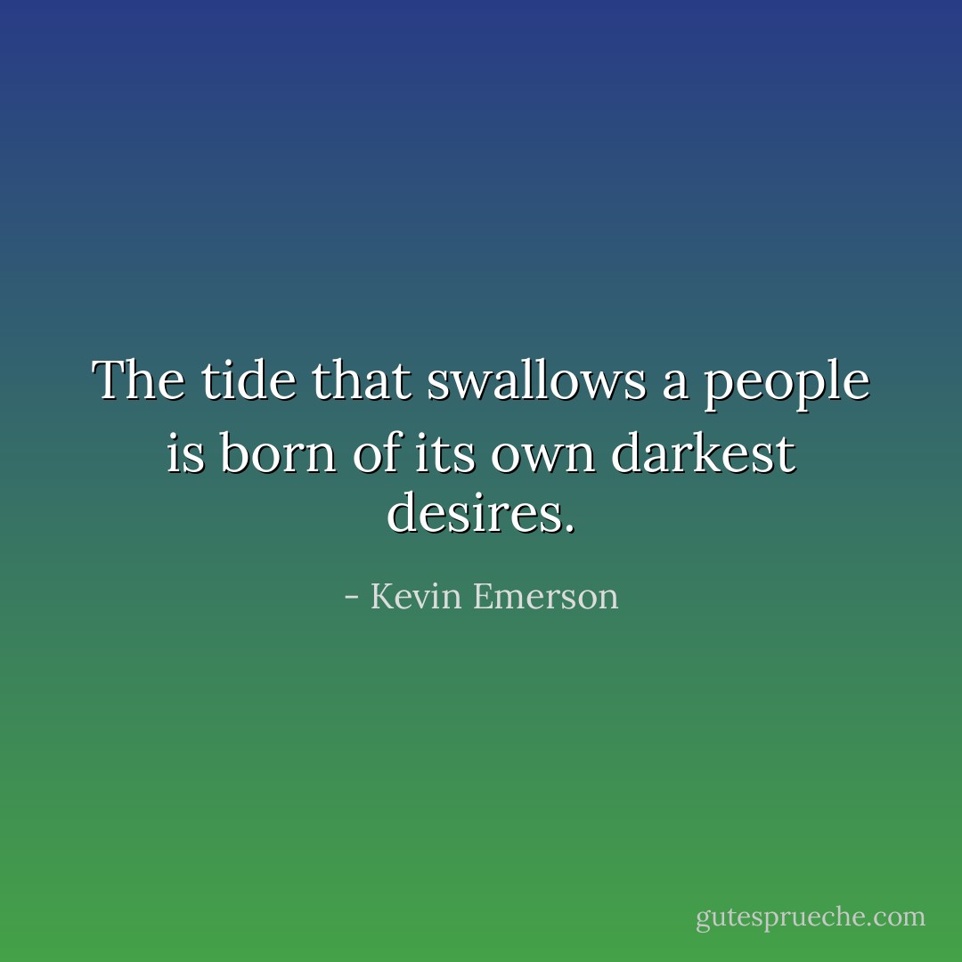 The tide that swallows a people is born of its own darkest desires. - Kevin Emerson