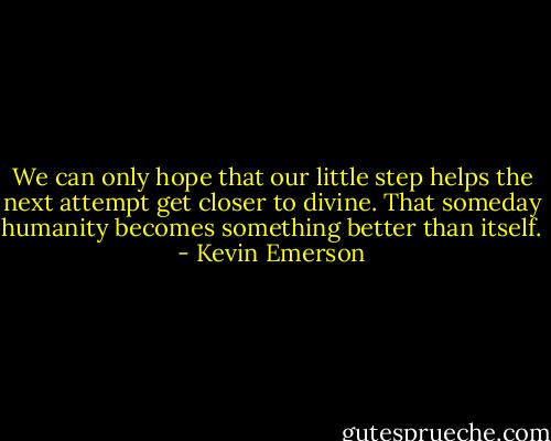 We can only hope that our little step helps the next attempt get closer to divine. That someday humanity becomes something better than itself. - Kevin Emerson