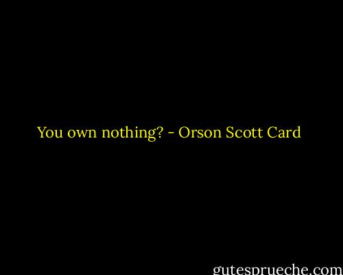 You own nothing? - Orson Scott Card
