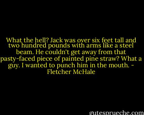 What the hell? Jack was over six feet tall and two hundred pounds with arms like a steel beam. He couldn't get away from that pasty-faced piece of painted pine straw? What a guy. I wanted to punch him in the mouth. - Fletcher McHale