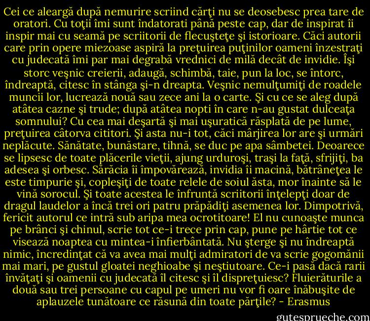 Cei ce aleargă după nemurire scriind cărţi nu se deosebesc prea tare de oratori. Cu toţii îmi sunt îndatorati până peste cap, dar de inspirat îi inspir mai cu seamă pe scriitorii de flecuşteţe şi istorioare. Căci autorii care prin opere miezoase aspiră la preţuirea puţinilor oameni înzestraţi cu judecată îmi par mai degrabă vrednici de milă decât de invidie. Îşi storc veşnic creierii, adaugă, schimbă, taie, pun la loc, se întorc, îndreaptă, citesc în stânga şi-n dreapta. Veşnic nemulţumiţi de roadele muncii lor, lucrează nouă sau zece ani la o carte. Şi cu ce se aleg după atâtea cazne şi trude; după atâtea nopti în care n-au gustat dulceaţa somnului? Cu cea mai deşartă şi mai uşuratică răsplată de pe lume, preţuirea câtorva cititori. Şi asta nu-i tot, căci mârjirea lor are şi urmări neplăcute. Sănătate, bunăstare, tihnă, se duc pe apa sâmbetei. Deoarece se lipsesc de toate plăcerile vieţii, ajung urduroşi, traşi la faţă, sfrijiţi, ba adesea şi orbesc. Sărăcia îi împovărează, invidia îi macină, bătrâneţea le este timpurie şi, copleşiţi de toate relele de soiul ăsta, mor înainte să le vină sorocul. Şi toate acestea le înfruntă scriitorii înţelepţi doar de dragul laudelor a încă trei ori patru prăpădiţi asemenea lor. Dimpotrivă, fericit autorul ce intră sub aripa mea ocrotitoare! El nu cunoaşte munca pe brânci şi chinul, scrie tot ce-i trece prin cap, pune pe hârtie tot ce visează noaptea cu mintea-i înfierbântată. Nu şterge şi nu îndreaptă nimic, încredinţat că va avea mai mulţi admiratori de va scrie gogomănii mai mari, pe gustul gloatei neghioabe şi neştiutoare. Ce-i pasă dacă rarii învăţaţi şi oamenii cu judecată îl citesc şi îl dispreţuiesc? Fluierăturile a două sau trei persoane cu capul pe umeri nu vor fi oare înăbuşite de aplauzele tunătoare ce răsună din toate părţile? - Erasmus