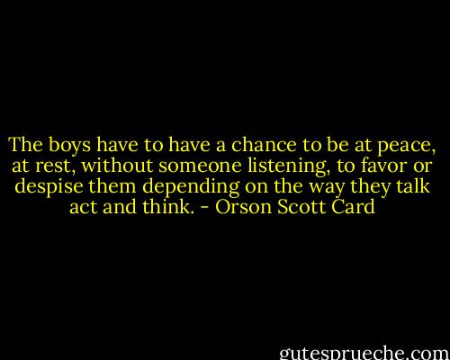 The boys have to have a chance to be at peace, at rest, without someone listening, to favor or despise them depending on the way they talk act and think. - Orson Scott Card