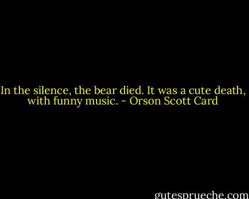 In the silence, the bear died. It was a cute death, with funny music. - Orson Scott Card