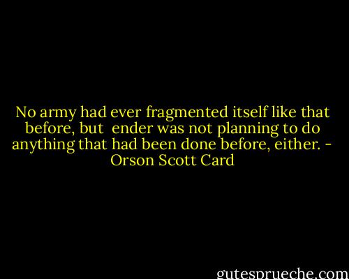 No army had ever fragmented itself like that before, but <br />ender was not planning to do anything that had been done before, either. - Orson Scott Card