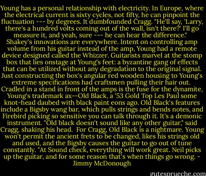 Young has a personal relationship with electricity. In Europe, where the electrical current is sixty cycles, not fifty, he can pinpoint the fluctuation --- by degrees. It dumbfounded Cragg. "He'll say, 'Larry, there's a hundred volts coming out of the wall, isn't there?' I'll go measure it, and yeah, sure --- he can hear the difference." <br /><br />Shakey's innovations are everywhere. Intent on controlling amp volume from his guitar instead of the amp, Young had a remote device designed called the Whizzer. Guitarists marvel at the stomp box that lies onstage at Young's feet: a byzantine gang of effects that can be utilized without any degradation to the original signal. Just constructing the box's angular red wooden housing to Young's extreme specifications had craftsmen pulling their hair out.<br /><br />Cradled in a stand in front of the amps is the fuse for the dynamite, Young's trademark ax--Old Black, a '53 Gold Top Les Paul some knot-head daubed with black paint eons ago. Old Black's features include a Bigsby wang bar, which pulls strings and bends notes, and Firebird picking so sensitive you can talk through it. It's a demonic instrument. "Old black doesn't sound like any other guitar," said Cragg, shaking his head.<br /><br />For Cragg, Old Black is a nightmare. Young won't permit the ancient frets to be changed, likes his strings old and used, and the Bigsby causes the guitar to go out of tune constantly. "At Sound check, everything will work great. Neil picks up the guitar, and for some reason that's when things go wrong. - Jimmy McDonough