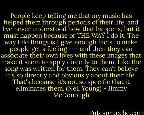 People keep telling me that my music has helped them through periods of their life, and I've never understood how that happens, but it must happen because of THE WAY I do it. The way I do things is I give enough facts to make people get a feeling --- and then they can associate their own lives with these images that make it seem to apply directly to them. Like the song was written for them. They can't believe it's so directly and obviously about their life. That's because it's not so specific that it eliminates them. (Neil Young) - Jimmy McDonough