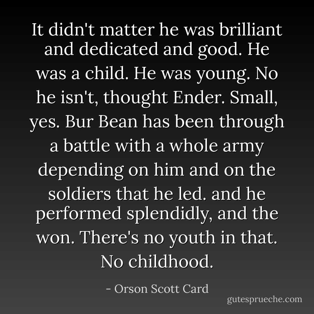 It didn't matter he was brilliant and dedicated and good. He was a child. He was young.<br />No he isn't, thought Ender. Small, yes. Bur Bean has been through a battle with a whole army depending on him and on the soldiers that he led. and he performed splendidly, and the won. There's no youth in that. No childhood. - Orson Scott Card