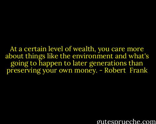 At a certain level of wealth, you care more about things like the environment and what's going to happen to later generations than preserving your own money. - Robert  Frank