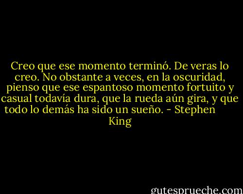 Creo que ese momento terminó. De veras lo creo. No obstante a veces, en la oscuridad, pienso que ese espantoso momento fortuito y casual todavía dura, que la rueda aún gira, y que todo lo demás ha sido un sueño. - Stephen        King