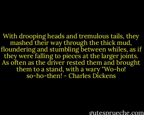 With drooping heads and tremulous tails, they mashed their way through the thick mud, floundering and stumbling between whiles, as if they were falling to pieces at the larger joints. As often as the driver rested them and brought them to a stand, with a wary "Wo-ho! so-ho-then! - Charles Dickens