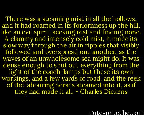 There was a steaming mist in all the hollows, and it had roamed in its forlornness up the hill, like an evil spirit, seeking rest and finding none. A clammy and intensely cold mist, it made its slow way through the air in ripples that visibly followed and overspread one another, as the waves of an unwholesome sea might do. It was dense enough to shut out everything from the light of the coach-lamps but these its own workings, and a few yards of road; and the reek of the labouring horses steamed into it, as if they had made it all. - Charles Dickens