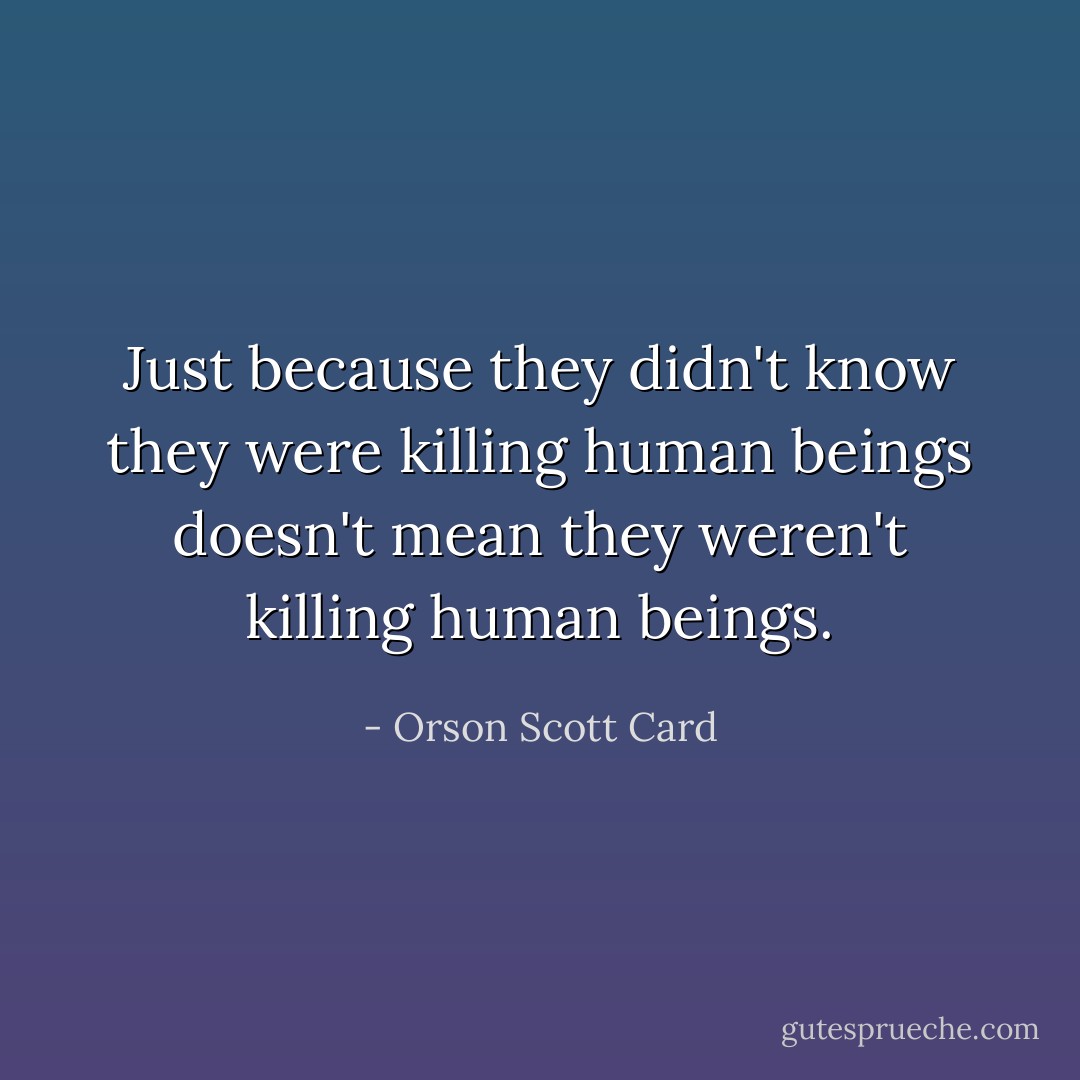 Just because they didn't know they were killing human beings doesn't mean they weren't killing human beings. - Orson Scott Card