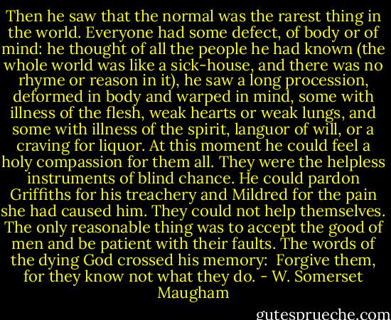 Then he saw that the normal was the rarest thing in the world. Everyone had some defect, of body or of mind: he thought of all the people he had known (the whole world was like a sick-house, and there was no rhyme or reason in it), he saw a long procession, deformed in body and warped in mind, some with illness of the flesh, weak hearts or weak lungs, and some with illness of the spirit, languor of will, or a craving for liquor. At this moment he could feel a holy compassion for them all. They were the helpless instruments of blind chance. He could pardon Griffiths for his treachery and Mildred for the pain she had caused him. They could not help themselves. The only reasonable thing was to accept the good of men and be patient with their faults. The words of the dying God crossed his memory:<br /><br />Forgive them, for they know not what they do. - W. Somerset Maugham