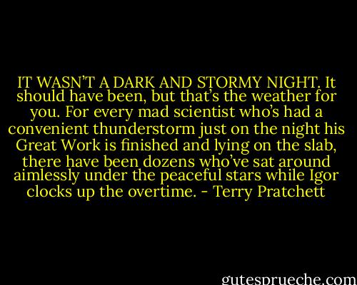IT WASN’T A DARK AND STORMY NIGHT. It should have been, but that’s the weather for you. For every mad scientist who’s had a convenient thunderstorm just on the night his Great Work is finished and lying on the slab, there have been dozens who’ve sat around aimlessly under the peaceful stars while Igor clocks up the overtime. - Terry Pratchett