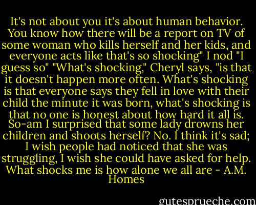 It's not about you it's about human behavior. You know how there will be a report on TV of some woman who kills herself and her kids, and everyone acts like that's so shocking"<br />I nod "I guess so"<br />"What's shocking," Cheryl says, "is that it doesn't happen more often. What's shocking is that everyone says they fell in love with their child the minute it was born, what's shocking is that no one is honest about how hard it all is. So-am I surprised that some lady drowns her children and shoots herself? No. I think it's sad; I wish people had noticed that she was struggling, I wish she could have asked for help. What shocks me is how alone we all are - A.M. Homes