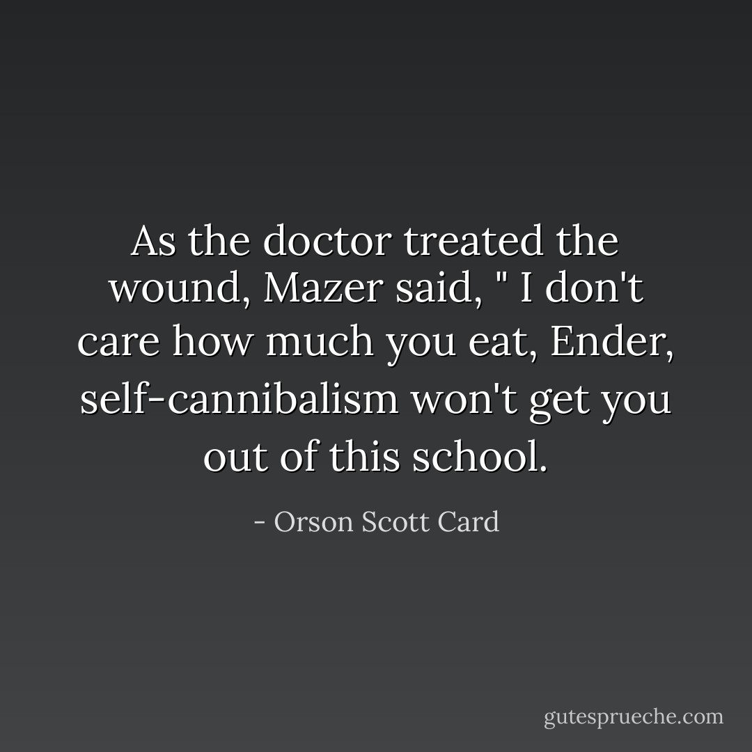 As the doctor treated the wound, Mazer said, " I don't care how much you eat, Ender, self-cannibalism won't get you out of this school. - Orson Scott Card