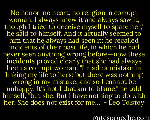 No honor, no heart, no religion; a corrupt woman. I always knew it and always saw it, though I tried to deceive myself to spare her," he said to himself. And it actually seemed to him that he always had seen it: he recalled incidents of their past life, in which he had never seen anything wrong before—now these incidents proved clearly that she had always been a corrupt woman. "I made a mistake in linking my life to hers; but there was nothing wrong in my mistake, and so I cannot be unhappy. It's not I that am to blame," he told himself, "but she. But I have nothing to do with her. She does not exist for me…  - Leo Tolstoy