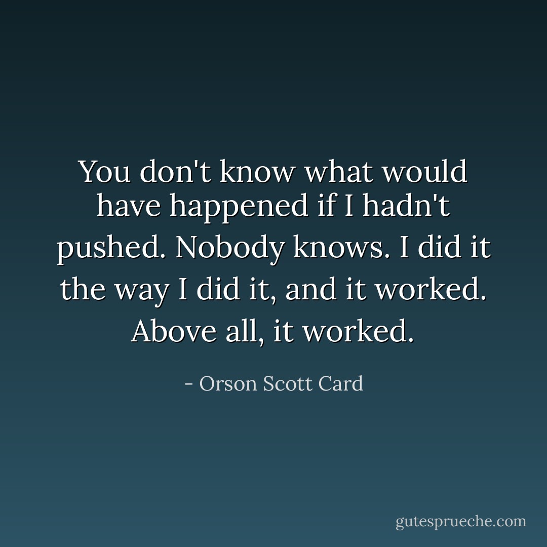 You don't know what would have happened if I hadn't pushed. Nobody knows. I did it the way I did it, and it worked. Above all, it worked. - Orson Scott Card