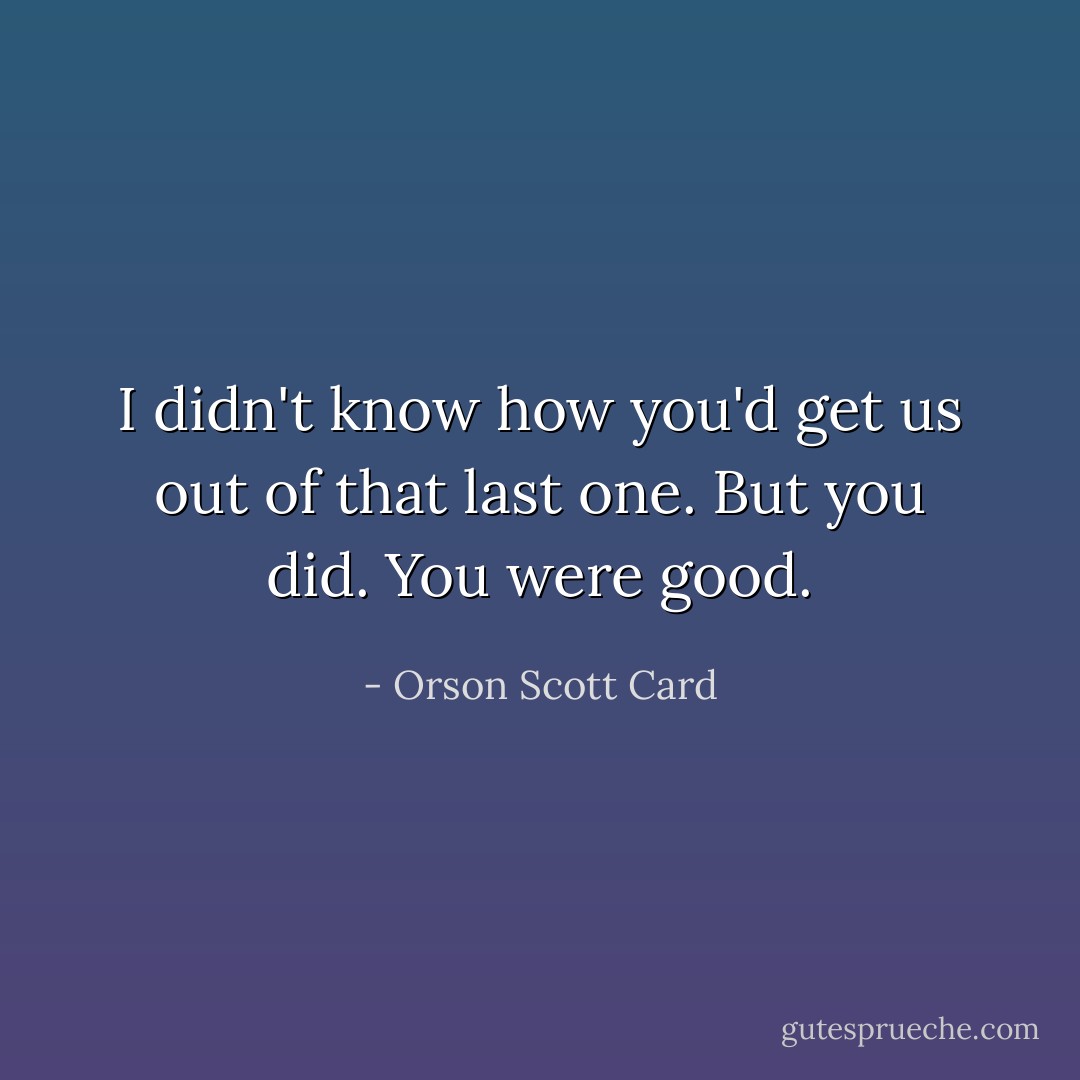 I didn't know how you'd get us out of that last one. But you did. You were good. - Orson Scott Card