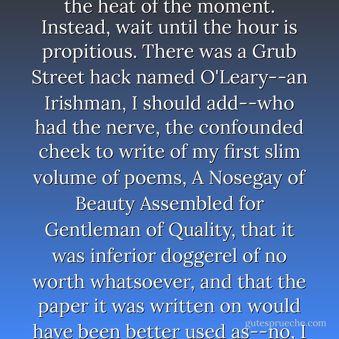 Mister Trod?" said Bod. "Tell me about revenge."<br /><br />"Dish best served cold," said Nehemiah Trot. "Do not take revenge in the heat of the moment. Instead, wait until the hour is propitious. There was a Grub Street hack named O'Leary--an Irishman, I should add--who had the nerve, the confounded cheek to write of my first slim volume of poems, A Nosegay of Beauty Assembled for Gentleman of Quality, that it was inferior doggerel of no worth whatsoever, and that the paper it was written on would have been better used as--no, I cannot say. Let us simply agree that it was a most vulgar statement. - Neil Gaiman