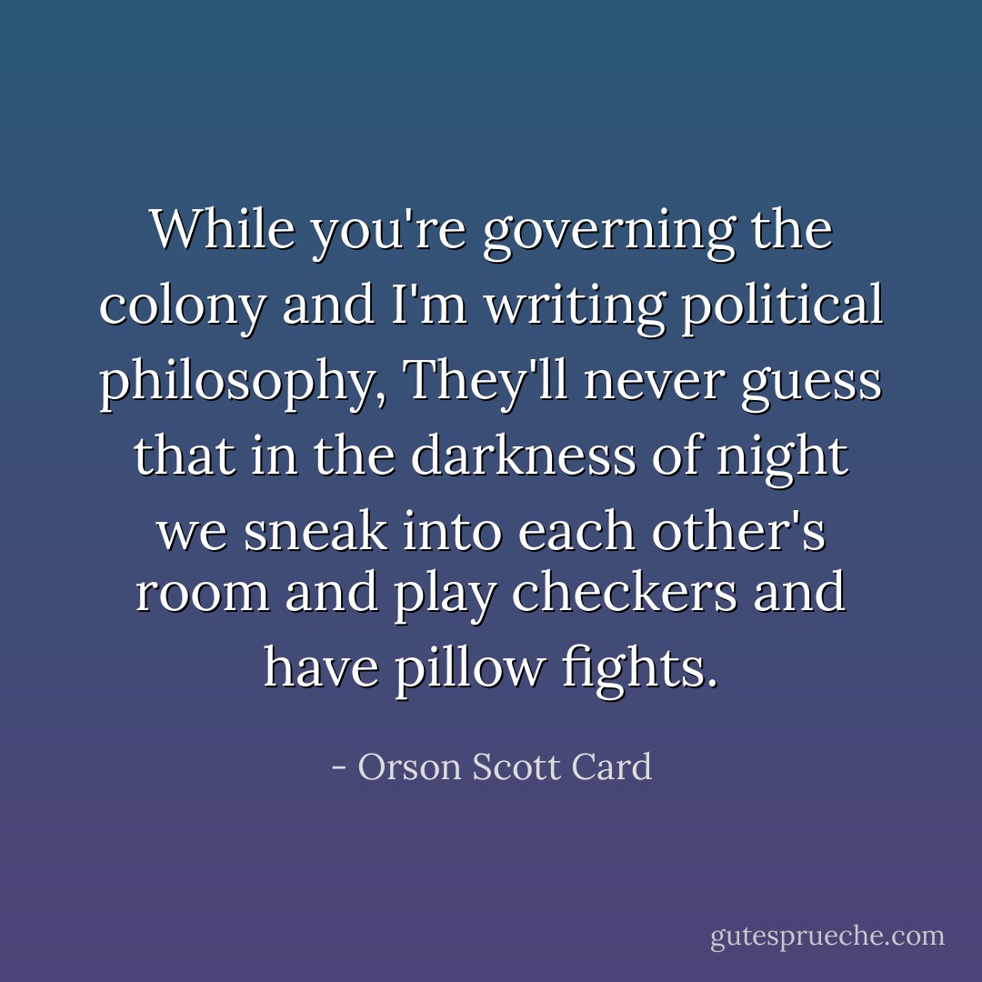 While you're governing the colony and I'm writing political philosophy, They'll never guess that in the darkness of night we sneak into each other's room and play checkers and have pillow fights. - Orson Scott Card