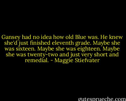 Gansey had no idea how old Blue was. He knew she'd just finished eleventh grade. Maybe she was sixteen. Maybe she was eighteen. Maybe she was twenty-two and just very short and remedial. - Maggie Stiefvater