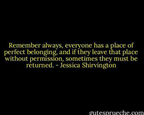 Remember always, everyone has a place of perfect belonging, and if they leave that place without permission, sometimes they must be returned. - Jessica Shirvington