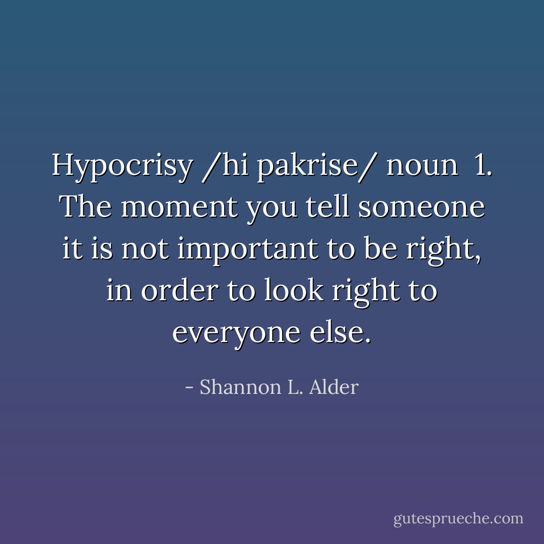 Hypocrisy<br />/hi pakrise/ noun<br /><br />1. The moment you tell someone it is not important to be right, in order to look right to everyone else. - Shannon L. Alder