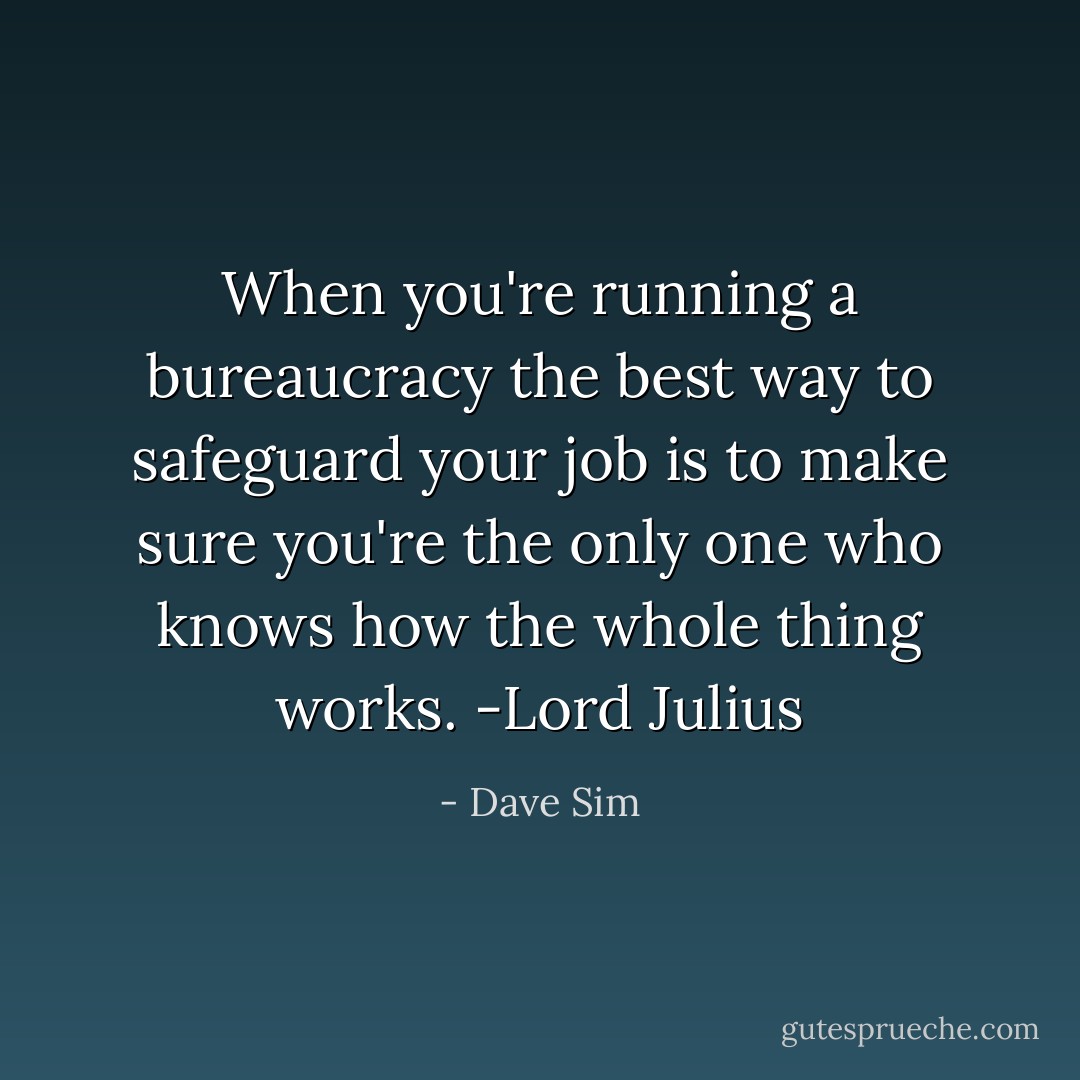 When you're running a bureaucracy the best way to safeguard your job is to make sure you're the only one who knows how the whole thing works. -Lord Julius - Dave Sim