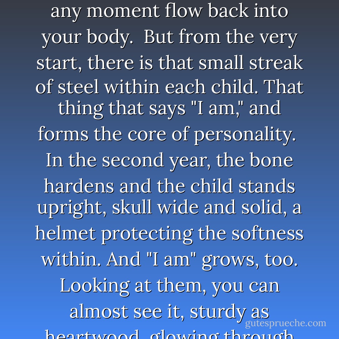 Babies are soft. Anyone looking at them can see the tender, fragile skin and know it for the rose-leaf softness that invites a finger's touch. But when you live with them and love them, you feel the softness going inward, the round-cheeked flesh wobbly as custard, the boneless splay of the tiny hands. Their joints are melted rubber, and even when you kiss them hard, in the passion of loving their existence, your lips sink down and seem never to find bone. Holding them against you, they melt and mold, as though they might at any moment flow back into your body.<br /><br />But from the very start, there is that small streak of steel within each child. That thing that says "I am," and forms the core of personality.<br /><br />In the second year, the bone hardens and the child stands upright, skull wide and solid, a helmet protecting the softness within. And "I am" grows, too. Looking at them, you can almost see it, sturdy as heartwood, glowing through the translucent flesh.<br /><br />The bones of the face emerge at six, and the soul within is fixed at seven. The process of encapsulation goes on, to reach its peak in the glossy shell of adolescence, when all softness then is hidden under the nacreous layers of the multiple new personalities that teenagers try on to guard themselves.<br />	<br />In the next years, the hardening spreads from the center, as one finds and fixes the facets of the soul, until "I am" is set, delicate and detailed as an insect in amber. - Diana Gabaldon